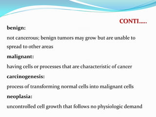 CONTI…..
benign:
not cancerous; benign tumors may grow but are unable to
spread to other areas
malignant:
having cells or processes that are characteristic of cancer
carcinogenesis:
process of transforming normal cells into malignant cells
neoplasia:
uncontrolled cell growth that follows no physiologic demand
 