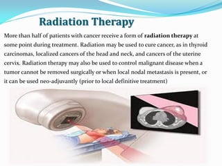Radiation Therapy
More than half of patients with cancer receive a form of radiation therapy at
some point during treatment. Radiation may be used to cure cancer, as in thyroid
carcinomas, localized cancers of the head and neck, and cancers of the uterine
cervix. Radiation therapy may also be used to control malignant disease when a
tumor cannot be removed surgically or when local nodal metastasis is present, or
it can be used neo-adjuvantly (prior to local definitive treatment)
 