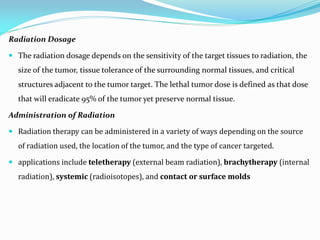 Radiation Dosage
 The radiation dosage depends on the sensitivity of the target tissues to radiation, the
size of the tumor, tissue tolerance of the surrounding normal tissues, and critical
structures adjacent to the tumor target. The lethal tumor dose is defined as that dose
that will eradicate 95% of the tumor yet preserve normal tissue.
Administration of Radiation
 Radiation therapy can be administered in a variety of ways depending on the source
of radiation used, the location of the tumor, and the type of cancer targeted.
 applications include teletherapy (external beam radiation), brachytherapy (internal
radiation), systemic (radioisotopes), and contact or surface molds
 
