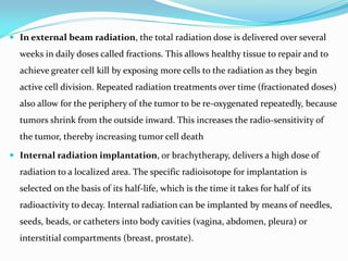  In external beam radiation, the total radiation dose is delivered over several
weeks in daily doses called fractions. This allows healthy tissue to repair and to
achieve greater cell kill by exposing more cells to the radiation as they begin
active cell division. Repeated radiation treatments over time (fractionated doses)
also allow for the periphery of the tumor to be re-oxygenated repeatedly, because
tumors shrink from the outside inward. This increases the radio-sensitivity of
the tumor, thereby increasing tumor cell death
 Internal radiation implantation, or brachytherapy, delivers a high dose of
radiation to a localized area. The specific radioisotope for implantation is
selected on the basis of its half-life, which is the time it takes for half of its
radioactivity to decay. Internal radiation can be implanted by means of needles,
seeds, beads, or catheters into body cavities (vagina, abdomen, pleura) or
interstitial compartments (breast, prostate).
 