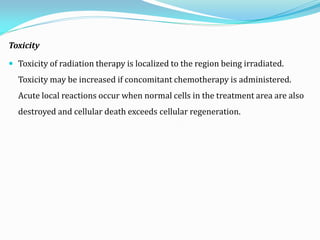 Toxicity
 Toxicity of radiation therapy is localized to the region being irradiated.
Toxicity may be increased if concomitant chemotherapy is administered.
Acute local reactions occur when normal cells in the treatment area are also
destroyed and cellular death exceeds cellular regeneration.
 