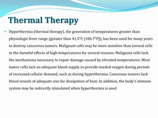 Thermal Therapy
 Hyperthermia (thermal therapy), the generation of temperatures greater than
physiologic fever range (greater than 41.5°C [106.7°F]), has been used for many years
to destroy cancerous tumors. Malignant cells may be more sensitive than normal cells
to the harmful effects of high temperatures for several reasons. Malignant cells lack
the mechanisms necessary to repair damage caused by elevated temperatures. Most
tumor cells lack an adequate blood supply to provide needed oxygen during periods
of increased cellular demand, such as during hyperthermia. Cancerous tumors lack
blood vessels of adequate size for dissipation of heat. In addition, the body’s immune
system may be indirectly stimulated when hyperthermia is used
 
