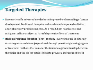 Targeted Therapies
 Recent scientific advances have led to an improved understanding of cancer
development. Traditional therapies such as chemotherapy and radiation
affect all actively proliferating cells. As a result, both healthy cells and
malignant cells are subject to harmful systemic effects of treatment.
 Biologic response modifier (BRM) therapy involves the use of naturally
occurring or recombinant (reproduced through genetic engineering) agents
or treatment methods that can alter the immunologic relationship between
the tumor and the cancer patient (host) to provide a therapeutic benefit
 