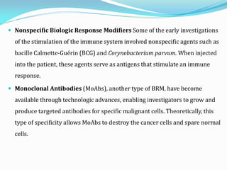  Nonspecific Biologic Response Modifiers Some of the early investigations
of the stimulation of the immune system involved nonspecific agents such as
bacille Calmette-Guérin (BCG) and Corynebacterium parvum. When injected
into the patient, these agents serve as antigens that stimulate an immune
response.
 Monoclonal Antibodies (MoAbs), another type of BRM, have become
available through technologic advances, enabling investigators to grow and
produce targeted antibodies for specific malignant cells. Theoretically, this
type of specificity allows MoAbs to destroy the cancer cells and spare normal
cells.
 