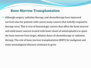 Bone Marrow Transplantation
 Although surgery, radiation therapy, and chemotherapy have improved
survival rates for patients with cancer, many cancers that initially respond to
therapy recur. This is true of hematologic cancers that affect the bone marrow
and solid tumor cancers treated with lower doses of antineoplastics to spare
the bone marrow from larger, ablative doses of chemotherapy or radiation
therapy. The role of bone marrow transplantation (BMT) for malignant and
some nonmalignant diseases continues to grow.
 
