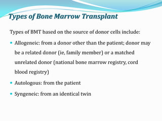 Types of Bone Marrow Transplant
Types of BMT based on the source of donor cells include:
 Allogeneic: from a donor other than the patient; donor may
be a related donor (ie, family member) or a matched
unrelated donor (national bone marrow registry, cord
blood registry)
 Autologous: from the patient
 Syngeneic: from an identical twin
 