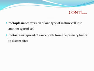  metaplasia: conversion of one type of mature cell into
another type of cell
 metastasis: spread of cancer cells from the primary tumor
to distant sites
CONTI…..
 