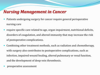 Nursing Management in Cancer
 Patients undergoing surgery for cancer require general perioperative
nursing care
 require specific care related to age, organ impairment, nutritional deficits,
disorders of coagulation, and altered immunity that may increase the risk
of postoperative complications.
 Combining other treatment methods, such as radiation and chemotherapy,
with surgery also contributes to postoperative complications, such as
infection, impaired wound healing, altered pulmonary or renal function,
and the development of deep vein thrombosis.
 preoperative assessment
 