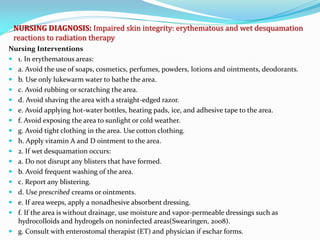 NURSING DIAGNOSIS: Impaired skin integrity: erythematous and wet desquamation
reactions to radiation therapy
Nursing Interventions
 1. In erythematous areas:
 a. Avoid the use of soaps, cosmetics, perfumes, powders, lotions and ointments, deodorants.
 b. Use only lukewarm water to bathe the area.
 c. Avoid rubbing or scratching the area.
 d. Avoid shaving the area with a straight-edged razor.
 e. Avoid applying hot-water bottles, heating pads, ice, and adhesive tape to the area.
 f. Avoid exposing the area to sunlight or cold weather.
 g. Avoid tight clothing in the area. Use cotton clothing.
 h. Apply vitamin A and D ointment to the area.
 2. If wet desquamation occurs:
 a. Do not disrupt any blisters that have formed.
 b. Avoid frequent washing of the area.
 c. Report any blistering.
 d. Use prescribed creams or ointments.
 e. If area weeps, apply a nonadhesive absorbent dressing.
 f. If the area is without drainage, use moisture and vapor-permeable dressings such as
hydrocolloids and hydrogels on noninfected areas(Swearingen, 2008).
 g. Consult with enterostomal therapist (ET) and physician if eschar forms.
 