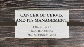 CANCER OF CERVIX
AND ITS MANAGEMENT
PRESENTED BY
KANCHAN MEHRA
M.SC NURSING 2ND YEAR
 