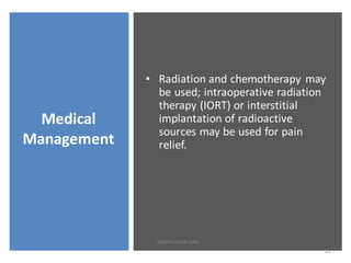 Medical
Management
• Radiation and chemotherapy may
be used; intraoperative radiation
therapy (IORT) or interstitial
implantation of radioactive
sources may be used for pain
relief.
13
SWATILEKHA DAS
 