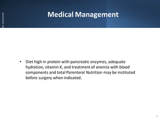 Medical Management
SWATILEKHA
DAS
• Diet high in protein with pancreatic enzymes, adequate
hydration, vitamin K, and treatment of anemia with blood
components and total Parenteral Nutrition may be instituted
before surgery when indicated.
14
 