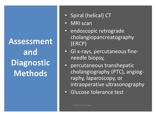 Assessment
and
Diagnostic
Methods
• Spiral (helical) CT
• MRI scan
• endoscopic retrograde
cholangiopancreatography
(ERCP)
• GI x-rays, percutaneous fine-
needle biopsy,
• percutaneous transhepatic
cholangiography (PTC), angiog-
raphy, laparoscopy, or
intraoperative ultrasonography
• Glucose tolerance test
7
SWATILEKHA DAS
 