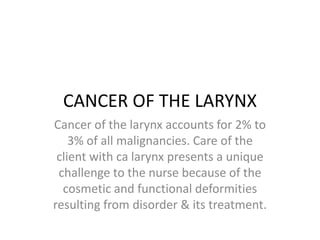 CANCER OF THE LARYNX
Cancer of the larynx accounts for 2% to
3% of all malignancies. Care of the
client with ca larynx presents a unique
challenge to the nurse because of the
cosmetic and functional deformities
resulting from disorder & its treatment.
 
