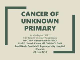CANCER OF
UNKNOWN
PRIMARY
Dr. Pradeep MS MRCS
MCh Surgical Oncology Postgraduate
Prof. M.P. Viswanathan MS MCh
Prof D. Suresh Kumar MS DNB MCh DNB
Tamil Nadu Govt Multi Superspecialty Hospital,
Chennai.
23 Nov 2018
 