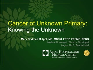 Cancer of Unknown Primary:
Knowing the Unknown
Mary Ondinee M. Igot, MD, MSCM, FPCP, FPSMO, FPSO
Medical Oncologist / Neuro – Oncologist
August 2016 / Acacia Hotel
 