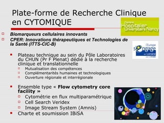 Plate-forme de Recherche Clinique
en CYTOMIQUE
 Biomarqueurs cellulaires innovants
 CPER: Innovations thérapeutiques et Technologies de
la Santé (ITTS-CIC-B)
 Plateau technique au sein du Pôle Laboratoires
du CHUN (Pr F Plenat) dédié à la recherche
clinique et translationnelle
 Mutualisation des compétences
 Complémentarités humaines et technologiques
 Ouverture régionale et interrégionale
 Ensemble type « Flow cytometry core
facility »
 Cytométrie en flux multiparamétrique
 Cell Search Veridex
 Image Stream System (Amnis)
 Charte et soumission IBiSA
 