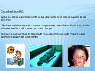 *Luz ultravioleta (UV):
La luz del sol es la principal fuente de luz ultravioleta (UV) para la mayoría de las
personas.
El cáncer de labios es más común en las personas que trabajan al aire libre, donde
están expuestas a la luz solar por mucho tiempo.
También al usar camillas de bronceado nos exponemos de cierta manera y más
cuando se utilizan por largo tiempo.
 