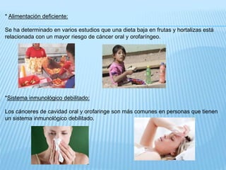 * Alimentación deficiente:
Se ha determinado en varios estudios que una dieta baja en frutas y hortalizas está
relacionada con un mayor riesgo de cáncer oral y orofaríngeo.
*Sistema inmunológico debilitado:
Los cánceres de cavidad oral y orofaringe son más comunes en personas que tienen
un sistema inmunológico debilitado.
 