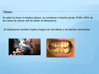 *Tabaco:
Si usted no fuma ni mastica tabaco, no comience a hacerlo jamás. El 80 o 90% de
los casos de cáncer oral se deben al tabaquismo.
. El tabaquismo también implica riesgos de mal aliento y de dientes manchados.
 