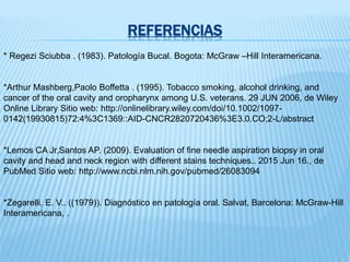 REFERENCIAS
* Regezi Sciubba . (1983). Patología Bucal. Bogota: McGraw –Hill Interamericana.
*Arthur Mashberg,Paolo Boffetta . (1995). Tobacco smoking, alcohol drinking, and
cancer of the oral cavity and oropharynx among U.S. veterans. 29 JUN 2006, de Wiley
Online Library Sitio web: http://onlinelibrary.wiley.com/doi/10.1002/1097-
0142(19930815)72:4%3C1369::AID-CNCR2820720436%3E3.0.CO;2-L/abstract
*Lemos CA Jr,Santos AP. (2009). Evaluation of fine needle aspiration biopsy in oral
cavity and head and neck region with different stains techniques.. 2015 Jun 16., de
PubMed Sitio web: http://www.ncbi.nlm.nih.gov/pubmed/26083094
*Zegarelli, E. V.. ((1979)). Diagnóstico en patología oral. Salvat, Barcelona: McGraw-Hill
Interamericana, .
 