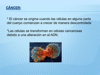 CÁNCER:
* El cáncer se origina cuando las células en alguna parte
del cuerpo comienzan a crecer de manera descontrolada
*Las células se transforman en células cancerosas
debido a una alteración en el ADN.
 