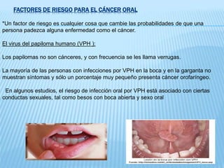 FACTORES DE RIESGO PARA EL CÁNCER ORAL
*Un factor de riesgo es cualquier cosa que cambie las probabilidades de que una
persona padezca alguna enfermedad como el cáncer.
El virus del papiloma humano (VPH ):
Los papilomas no son cánceres, y con frecuencia se les llama verrugas.
La mayoría de las personas con infecciones por VPH en la boca y en la garganta no
muestran síntomas y sólo un porcentaje muy pequeño presenta cáncer orofaríngeo.
En algunos estudios, el riesgo de infección oral por VPH está asociado con ciertas
conductas sexuales, tal como besos con boca abierta y sexo oral
 