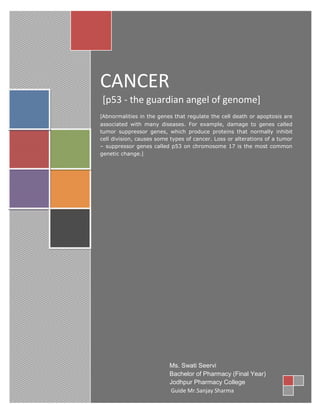 Generated by Unregistered Batch DOC & DOCX Converter 2010.2.312.1374, please register!




                            CANCER
                             [p53 - the guardian angel of genome]
                            [Abnormalities in the genes that regulate the cell death or apoptosis are
                            associated with many diseases. For example, damage to genes called
                            tumor suppressor genes, which produce proteins that normally inhibit
                            cell division, causes some types of cancer. Loss or alterations of a tumor
                            – suppressor genes called p53 on chromosome 17 is the most common
                            genetic change.]




                                                        Ms. Swati Seervi
                                                        Bachelor of Pharmacy (Final Year)
                                                        Jodhpur Pharmacy College
                                                        Guide Mr.Sanjay Sharma
 