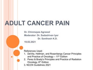 ADULT CANCER PAIN
Dr. Chinmayee Agrawal
Moderator: Dr. Sadashivan Iyer
Dr. Santhosh K.D.
19.02.2021
References Used:
1. DeVita, Hellman, and Rosenbergs Cancer Principles
and Practice of Oncology – 11th Edition
2. Perez & Brady's Principles and Practice of Radiation
Oncology, 6th Edition
3. NCCN Guidelines 2021
 
