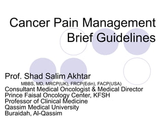 Cancer Pain Management
Brief Guidelines
Prof. Shad Salim Akhtar
MBBS, MD, MRCP(UK), FRCP(Edin), FACP(USA)
Consultant Medical Oncologist & Medical Director
Prince Faisal Oncology Center, KFSH
Professor of Clinical Medicine
Qassim Medical University
Buraidah, Al-Qassim
 