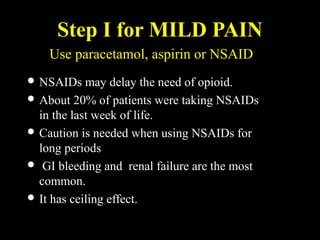 Step I for MILD PAIN
 NSAIDs may delay the need of opioid.
 About 20% of patients were taking NSAIDs
in the last week of life.
 Caution is needed when using NSAIDs for
long periods
 GI bleeding and renal failure are the most
common.
 It has ceiling effect.
Use paracetamol, aspirin or NSAID
 