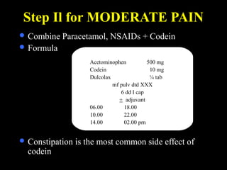 Step Il for MODERATE PAIN
 Combine Paracetamol, NSAIDs + Codein
 Formula
 Constipation is the most common side effect of
codein
Acetominophen 500 mg
Codein 10 mg
Dulcolax ¼ tab
mf pulv dtd XXX
6 dd I cap
+ adjuvant
06.00 18.00
10.00 22.00
14.00 02.00 prn
 