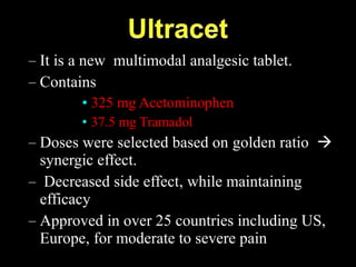 – It is a new multimodal analgesic tablet.
– Contains
• 325 mg Acetominophen
• 37.5 mg Tramadol
– Doses were selected based on golden ratio 
synergic effect.
– Decreased side effect, while maintaining
efficacy
– Approved in over 25 countries including US,
Europe, for moderate to severe pain
 
