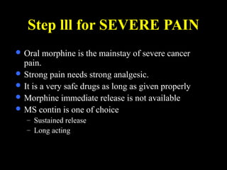 Step lll for SEVERE PAIN
 Oral morphine is the mainstay of severe cancer
pain.
 Strong pain needs strong analgesic.
 It is a very safe drugs as long as given properly
 Morphine immediate release is not available
 MS contin is one of choice
– Sustained release
– Long acting
 
