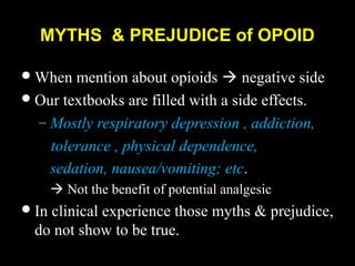 MYTHS & PREJUDICE of OPOID
When mention about opioids  negative side
Our textbooks are filled with a side effects.
– Mostly respiratory depression , addiction,
tolerance , physical dependence,
sedation, nausea/vomiting; etc.
 Not the benefit of potential analgesic
In clinical experience those myths & prejudice,
do not show to be true.
 