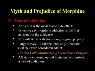 Myth and Prejudice of Morphine
2. Fear of addiction
 Addiction is the most feared side effects.
 When we say morphine addiction is the first
answer, not the analgesic
 Large survey, 12.000 patients only 4 patients
(0.03%) were considered addict
(Boston Collaborative Drug Surveillance Program)
 All studies chronic opioid treatment demonstrate
a lack of addiction
 No evidence of addiction as long as given properly
 