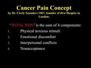 Cancer Pain Concept
by Dr. Cicely Saunders 1967, founder of first Hospice in
London.
‘TOTAL PAIN’ is the sum of 4 components:
1. Physical noxious stimuli
2. Emotional discomfort
3. Interpersonal conflicts
4. Nonacceptance
 