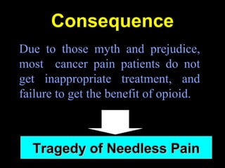 Consequence
Due to those myth and prejudice,
most cancer pain patients do not
get inappropriate treatment, and
failure to get the benefit of opioid.
Tragedy of Needless PainTragedy of Needless Pain
 