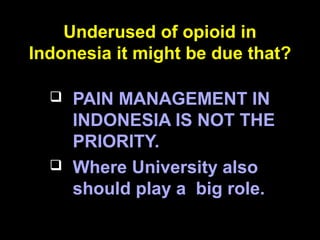 Underused of opioid in
Indonesia it might be due that?
 PAIN MANAGEMENT IN
INDONESIA IS NOT THE
PRIORITY.
 Where University also
should play a big role.
 