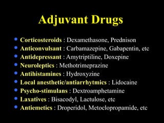 Adjuvant Drugs
 Corticosteroids : Dexamethasone, Prednison
 Anticonvulsant : Carbamazepine, Gabapentin, etc
 Antidepressant : Amytriptiline, Doxepine
 Neuroleptics : Methotrimeprazine
 Antihistamines : Hydroxyzine
 Local anesthetic/antiarrhytmics : Lidocaine
 Psycho-stimulans : Dextroamphetamine
 Laxatives : Bisacodyl, Lactulose, etc
 Antiemetics : Droperidol, Metoclopropamide, etc
 