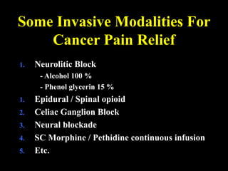 Some Invasive Modalities For
Cancer Pain Relief
1. Neurolitic Block
- Alcohol 100 %
- Phenol glycerin 15 %
1. Epidural / Spinal opioid
2. Celiac Ganglion Block
3. Neural blockade
4. SC Morphine / Pethidine continuous infusion
5. Etc.
 