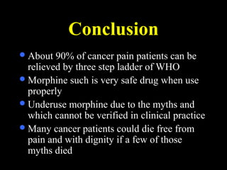 Conclusion
About 90% of cancer pain patients can be
relieved by three step ladder of WHO
Morphine such is very safe drug when use
properly
Underuse morphine due to the myths and
which cannot be verified in clinical practice
Many cancer patients could die free from
pain and with dignity if a few of those
myths died
 