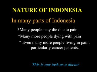 In many parts of Indonesia
*Many people may die due to pain
*Many more people dying with pain
* Even many more people living in pain,
particularly cancer patients.
This is our task as a doctor
NATURE OF INDONESIA
 