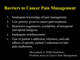 Barriers to Cancer Pain Management
1. Inadequate knowledge of pain management.
2. Low priority given to cancer pain treatment.
3. Restrictive regulations, availability of nonopioid
and opioid analgesic.
4. Inadequate reimbursement.
5. Fear of patient’s addiction, tolerance, and side
effects of opioids; patient’s reluctance to take
pain medication.
Mercadante S. WHO Guidelines –
Problem Areas in Cancer Pain Management
 