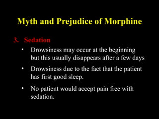 Myth and Prejudice of Morphine
3. Sedation
• Drowsiness may occur at the beginning
but this usually disappears after a few days
• Drowsiness due to the fact that the patient
has first good sleep.
• No patient would accept pain free with
sedation.
 