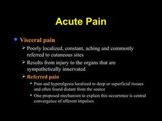  Visceral pain
 Poorly localized, constant, aching and commonly
referred to cutaneous sites
 Results from injury to the organs that are
sympathetically innervated
 Referred pain
 Pain and hyperalgesia localized to deep or superficial tissues
and often found distant from the source
 One proposed mechanism to explain this occurrence is central
convergence of afferent impulses
Acute Pain
 