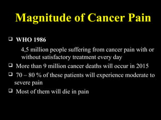 Magnitude of Cancer Pain
 WHO 1986
4,5 million people suffering from cancer pain with or
without satisfactory treatment every day
 More than 9 million cancer deaths will occur in 2015
 70 – 80 % of these patients will experience moderate to
severe pain
 Most of them will die in pain
 