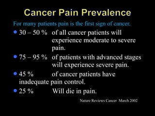 For many patients pain is the first sign of cancer.
30 – 50 % of all cancer patients will
experience moderate to severe
pain.
75 – 95 % of patients with advanced stages
will experience severe pain.
45 % of cancer patients have
inadequate pain control.
25 % Will die in pain.
Nature Reviews Cancer March 2002
 
