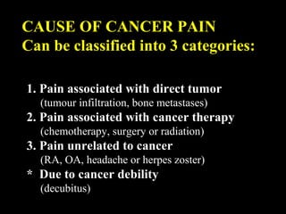 CAUSE OF CANCER PAIN
Can be classified into 3 categories:
1. Pain associated with direct tumor
(tumour infiltration, bone metastases)
2. Pain associated with cancer therapy
(chemotherapy, surgery or radiation)
3. Pain unrelated to cancer
(RA, OA, headache or herpes zoster)
* Due to cancer debility
(decubitus)
 