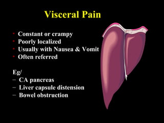 Visceral Pain
• Constant or crampy
• Poorly localized
• Usually with Nausea & Vomit
• Often referred
Eg/
– CA pancreas
– Liver capsule distension
– Bowel obstruction
 